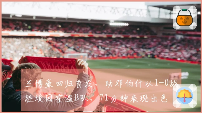 王博豪回归首发,助邓伯什以1-0战胜埃因霍温B队,71分钟表现出色
